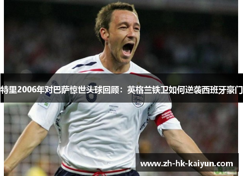 特里2006年对巴萨惊世头球回顾：英格兰铁卫如何逆袭西班牙豪门