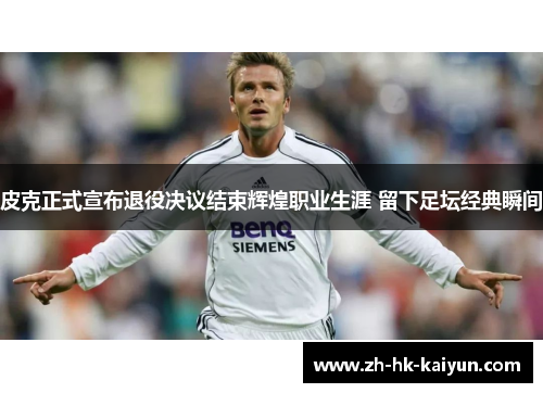 皮克正式宣布退役决议结束辉煌职业生涯 留下足坛经典瞬间