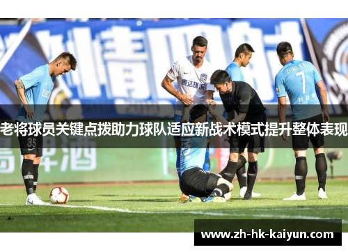 老将球员关键点拨助力球队适应新战术模式提升整体表现 老将球员关键点拨助力球队适应新战术模式提升整体表现