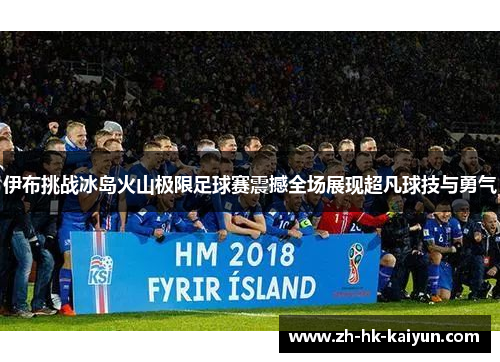 伊布挑战冰岛火山极限足球赛震撼全场展现超凡球技与勇气