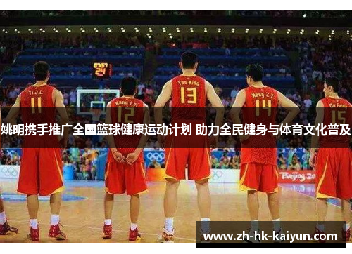 姚明携手推广全国篮球健康运动计划 助力全民健身与体育文化普及 姚明携手推广全国篮球健康运动计划 助力全民健身与体育文化普及