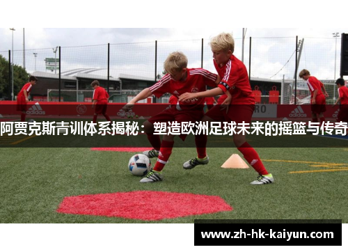 阿贾克斯青训体系揭秘：塑造欧洲足球未来的摇篮与传奇