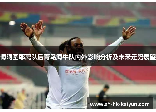 博阿基耶离队后青岛海牛队内外影响分析及未来走势展望 博阿基耶离队后青岛海牛队内外影响分析及未来走势展望