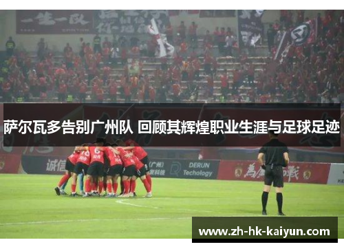 萨尔瓦多告别广州队 回顾其辉煌职业生涯与足球足迹 萨尔瓦多告别广州队 回顾其辉煌职业生涯与足球足迹