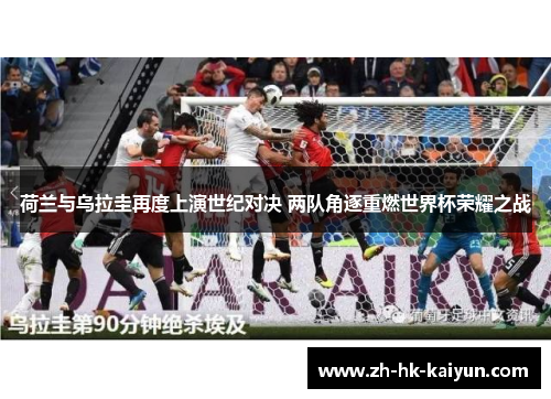 荷兰与乌拉圭再度上演世纪对决 两队角逐重燃世界杯荣耀之战
