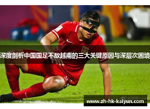 深度剖析中国国足不敌越南的三大关键原因与深层次困境