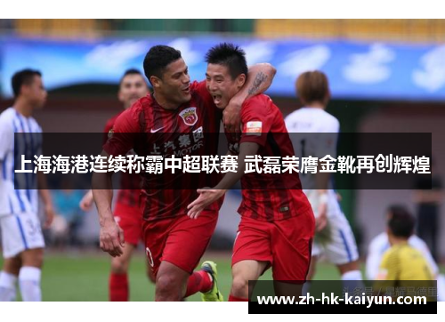 上海海港连续称霸中超联赛 武磊荣膺金靴再创辉煌 上海海港连续称霸中超联赛 武磊荣膺金靴再创辉煌