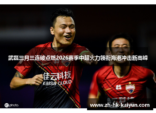 武磊三月三连破点燃2026赛季中超火力领衔海港冲击新高峰 武磊三月三连破点燃2026赛季中超火力领衔海港冲击新高峰